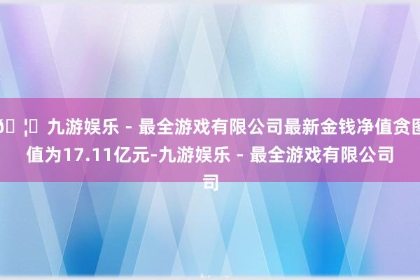 🦄九游娱乐 - 最全游戏有限公司最新金钱净值贪图值为17.11亿元-九游娱乐 - 最全游戏有限公司