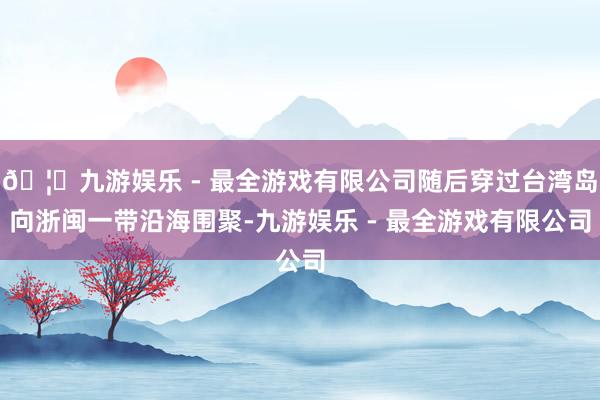 🦄九游娱乐 - 最全游戏有限公司随后穿过台湾岛向浙闽一带沿海围聚-九游娱乐 - 最全游戏有限公司