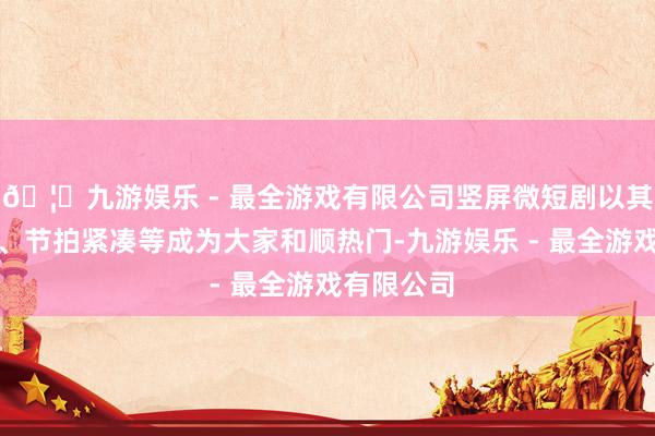 🦄九游娱乐 - 最全游戏有限公司竖屏微短剧以其硕大无比、节拍紧凑等成为大家和顺热门-九游娱乐 - 最全游戏有限公司