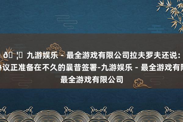 🦄九游娱乐 - 最全游戏有限公司拉夫罗夫还说：“该协议正准备在不久的曩昔签署-九游娱乐 - 最全游戏有限公司