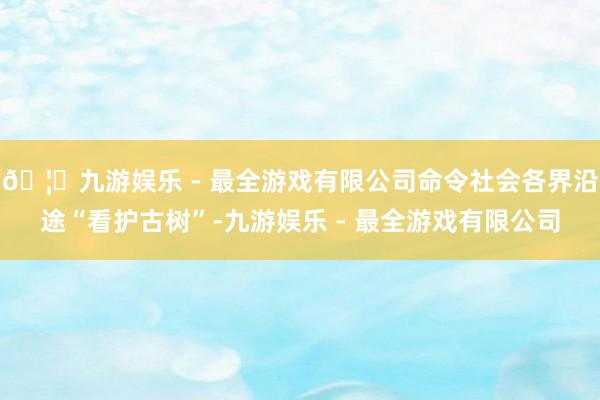 🦄九游娱乐 - 最全游戏有限公司命令社会各界沿途“看护古树”-九游娱乐 - 最全游戏有限公司