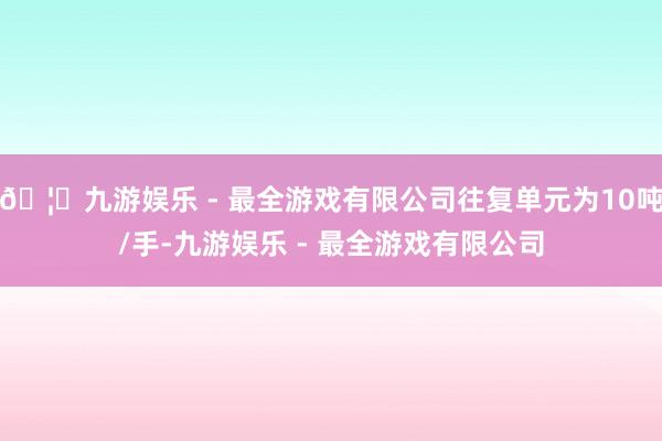 🦄九游娱乐 - 最全游戏有限公司往复单元为10吨/手-九游娱乐 - 最全游戏有限公司