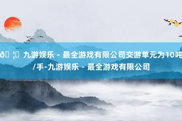 🦄九游娱乐 - 最全游戏有限公司交游单元为10吨/手-九游娱乐 - 最全游戏有限公司