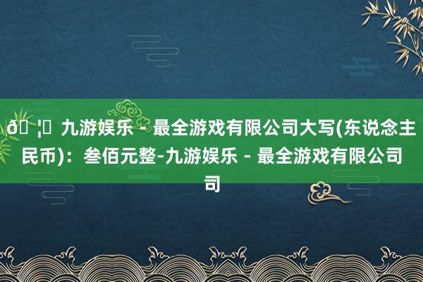 🦄九游娱乐 - 最全游戏有限公司大写(东说念主民币)：叁佰元整-九游娱乐 - 最全游戏有限公司