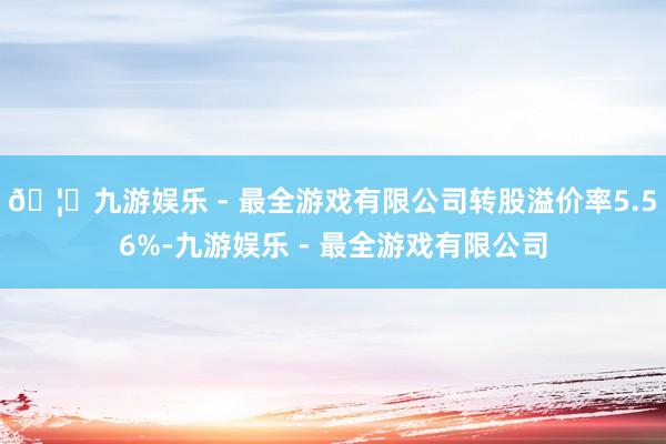 🦄九游娱乐 - 最全游戏有限公司转股溢价率5.56%-九游娱乐 - 最全游戏有限公司