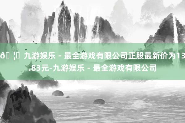 🦄九游娱乐 - 最全游戏有限公司正股最新价为13.83元-九游娱乐 - 最全游戏有限公司