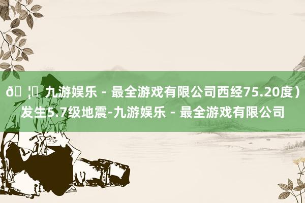 🦄九游娱乐 - 最全游戏有限公司西经75.20度）发生5.7级地震-九游娱乐 - 最全游戏有限公司