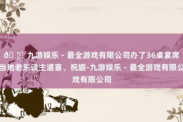 🦄九游娱乐 - 最全游戏有限公司办了36桌宴席为当地老东谈主道喜、祝嘏-九游娱乐 - 最全游戏有限公司