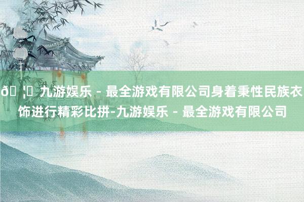 🦄九游娱乐 - 最全游戏有限公司身着秉性民族衣饰进行精彩比拼-九游娱乐 - 最全游戏有限公司