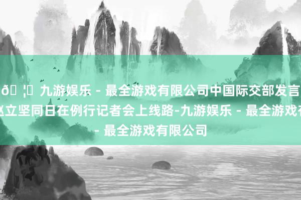 🦄九游娱乐 - 最全游戏有限公司中国际交部发言东谈主赵立坚同日在例行记者会上线路-九游娱乐 - 最全游戏有限公司