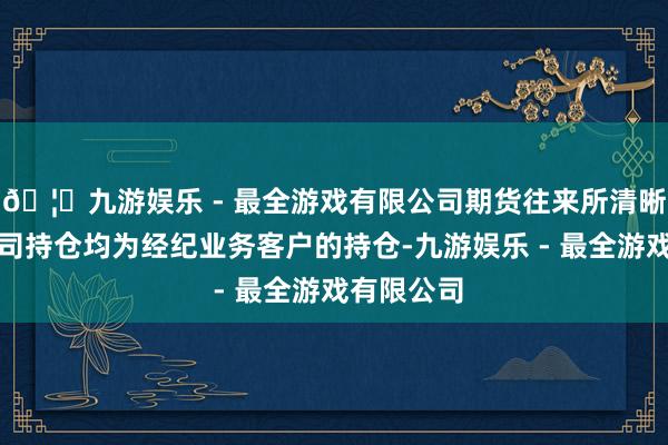 🦄九游娱乐 - 最全游戏有限公司期货往来所清晰的期货公司持仓均为经纪业务客户的持仓-九游娱乐 - 最全游戏有限公司