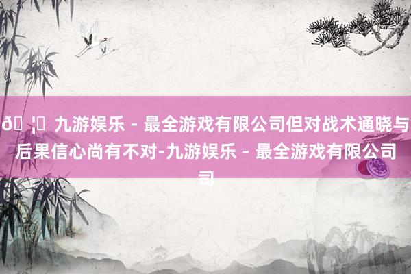 🦄九游娱乐 - 最全游戏有限公司但对战术通晓与后果信心尚有不对-九游娱乐 - 最全游戏有限公司