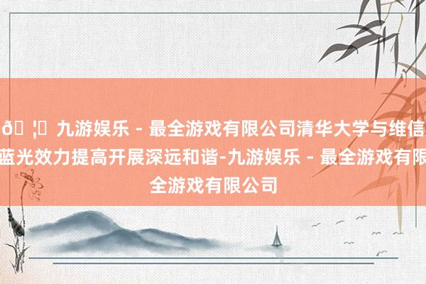 🦄九游娱乐 - 最全游戏有限公司清华大学与维信诺就蓝光效力提高开展深远和谐-九游娱乐 - 最全游戏有限公司