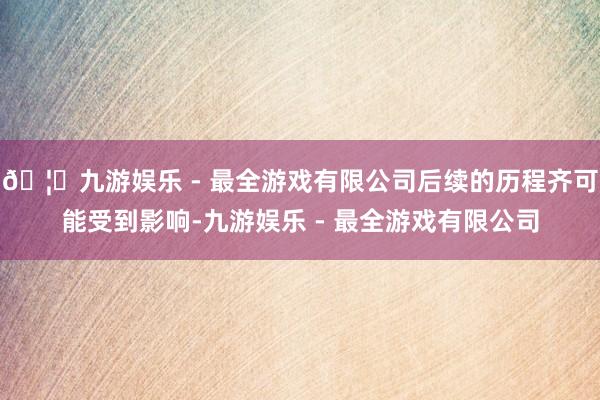 🦄九游娱乐 - 最全游戏有限公司后续的历程齐可能受到影响-九游娱乐 - 最全游戏有限公司