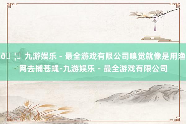 🦄九游娱乐 - 最全游戏有限公司嗅觉就像是用渔网去捕苍蝇-九游娱乐 - 最全游戏有限公司