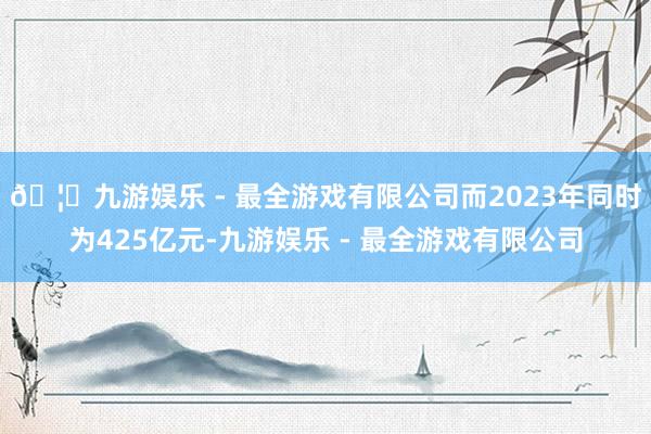 🦄九游娱乐 - 最全游戏有限公司而2023年同时为425亿元-九游娱乐 - 最全游戏有限公司