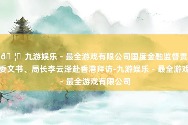 🦄九游娱乐 - 最全游戏有限公司国度金融监督责罚总局党委文书、局长李云泽赴香港拜访-九游娱乐 - 最全游戏有限公司