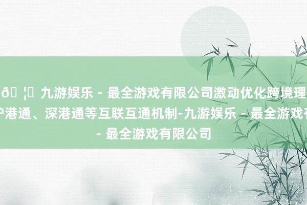 🦄九游娱乐 - 最全游戏有限公司激动优化跨境理和会、沪港通、深港通等互联互通机制-九游娱乐 - 最全游戏有限公司