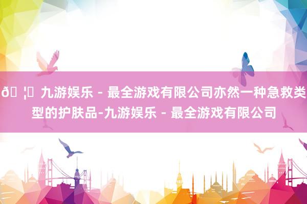 🦄九游娱乐 - 最全游戏有限公司亦然一种急救类型的护肤品-九游娱乐 - 最全游戏有限公司