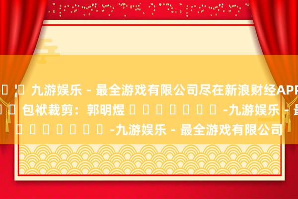 🦄九游娱乐 - 最全游戏有限公司尽在新浪财经APP            						包袱裁剪：郭明煜 							-九游娱乐 - 最全游戏有限公司