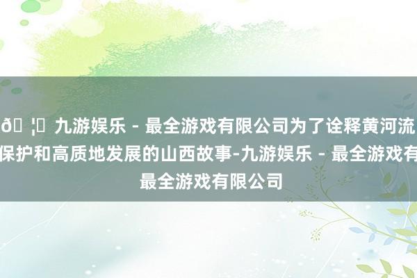 🦄九游娱乐 - 最全游戏有限公司为了诠释黄河流域生态保护和高质地发展的山西故事-九游娱乐 - 最全游戏有限公司