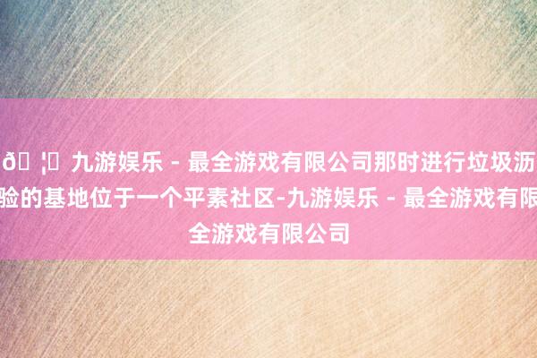 🦄九游娱乐 - 最全游戏有限公司那时进行垃圾沥青实验的基地位于一个平素社区-九游娱乐 - 最全游戏有限公司