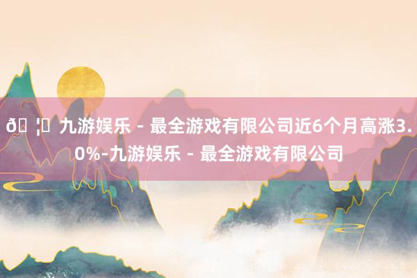 🦄九游娱乐 - 最全游戏有限公司近6个月高涨3.0%-九游娱乐 - 最全游戏有限公司