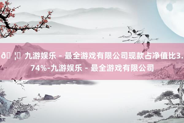 🦄九游娱乐 - 最全游戏有限公司现款占净值比3.74%-九游娱乐 - 最全游戏有限公司