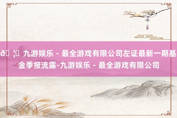 🦄九游娱乐 - 最全游戏有限公司左证最新一期基金季报流露-九游娱乐 - 最全游戏有限公司