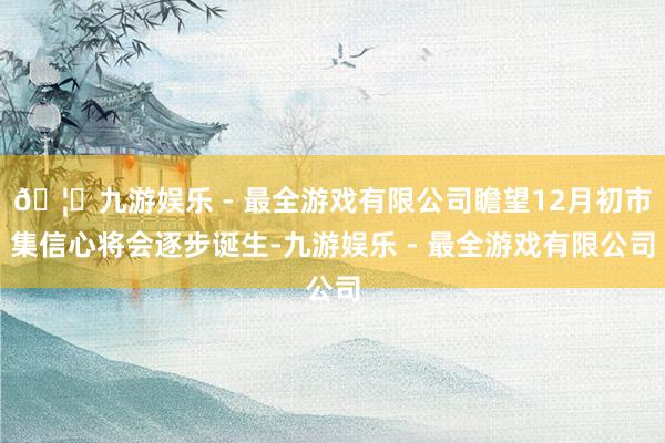 🦄九游娱乐 - 最全游戏有限公司瞻望12月初市集信心将会逐步诞生-九游娱乐 - 最全游戏有限公司