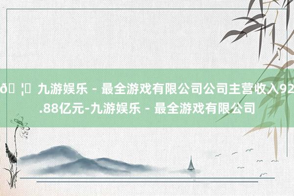 🦄九游娱乐 - 最全游戏有限公司公司主营收入92.88亿元-九游娱乐 - 最全游戏有限公司