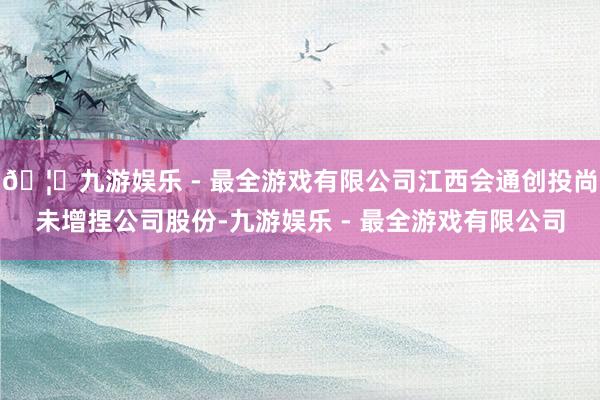 🦄九游娱乐 - 最全游戏有限公司江西会通创投尚未增捏公司股份-九游娱乐 - 最全游戏有限公司