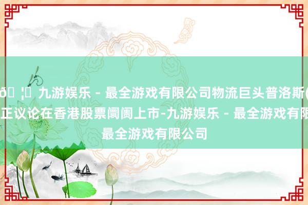 🦄九游娱乐 - 最全游戏有限公司物流巨头普洛斯(GLP)正议论在香港股票阛阓上市-九游娱乐 - 最全游戏有限公司