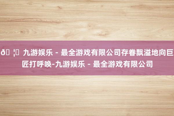 🦄九游娱乐 - 最全游戏有限公司存眷飘溢地向巨匠打呼唤-九游娱乐 - 最全游戏有限公司