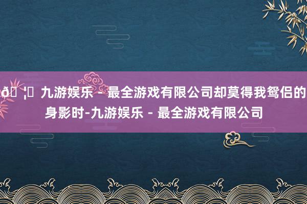 🦄九游娱乐 - 最全游戏有限公司却莫得我鸳侣的身影时-九游娱乐 - 最全游戏有限公司