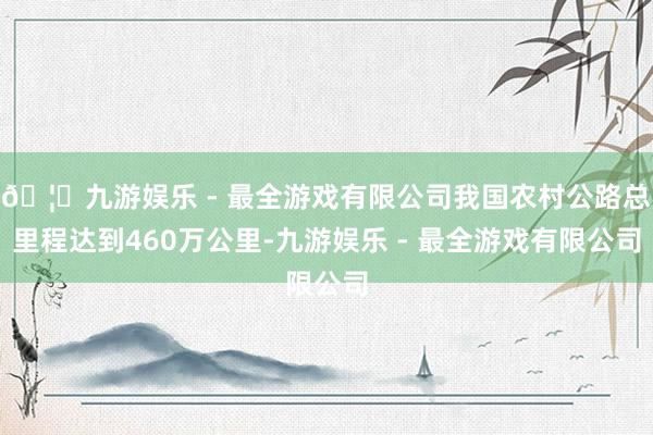 🦄九游娱乐 - 最全游戏有限公司我国农村公路总里程达到460万公里-九游娱乐 - 最全游戏有限公司