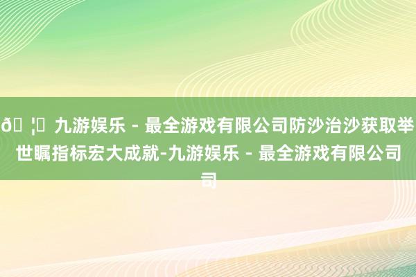 🦄九游娱乐 - 最全游戏有限公司防沙治沙获取举世瞩指标宏大成就-九游娱乐 - 最全游戏有限公司