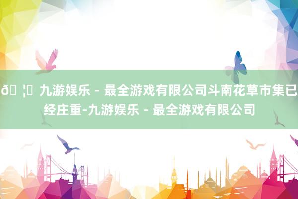 🦄九游娱乐 - 最全游戏有限公司斗南花草市集已经庄重-九游娱乐 - 最全游戏有限公司