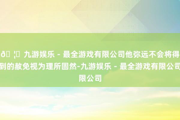 🦄九游娱乐 - 最全游戏有限公司他弥远不会将得到的赦免视为理所固然-九游娱乐 - 最全游戏有限公司