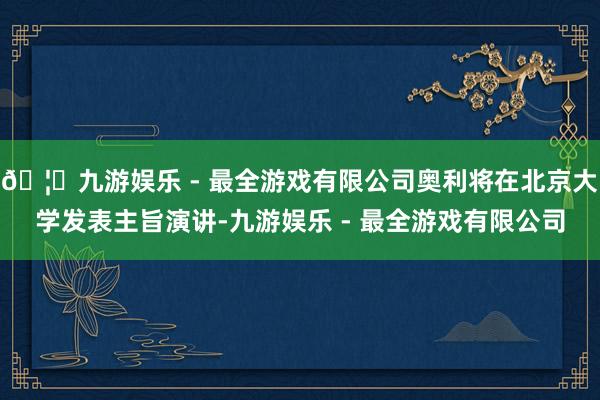 🦄九游娱乐 - 最全游戏有限公司奥利将在北京大学发表主旨演讲-九游娱乐 - 最全游戏有限公司