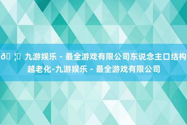 🦄九游娱乐 - 最全游戏有限公司东说念主口结构越老化-九游娱乐 - 最全游戏有限公司