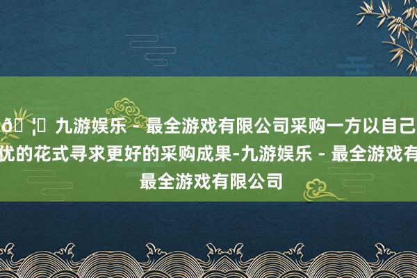 🦄九游娱乐 - 最全游戏有限公司采购一方以自己利益最优的花式寻求更好的采购成果-九游娱乐 - 最全游戏有限公司