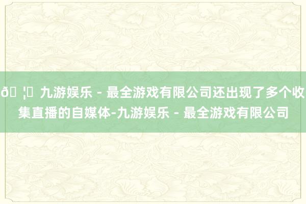 🦄九游娱乐 - 最全游戏有限公司还出现了多个收集直播的自媒体-九游娱乐 - 最全游戏有限公司