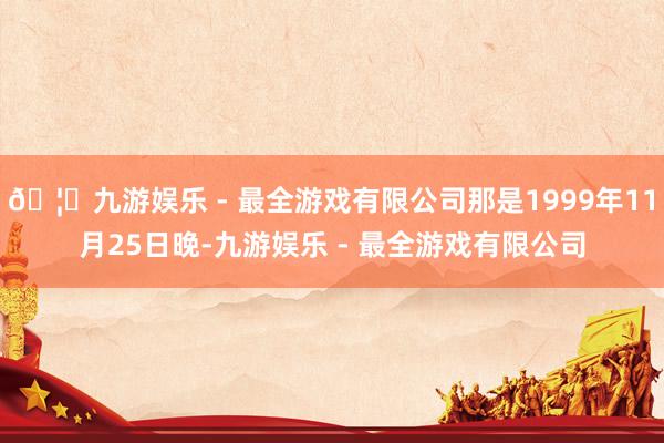 🦄九游娱乐 - 最全游戏有限公司那是1999年11月25日晚-九游娱乐 - 最全游戏有限公司