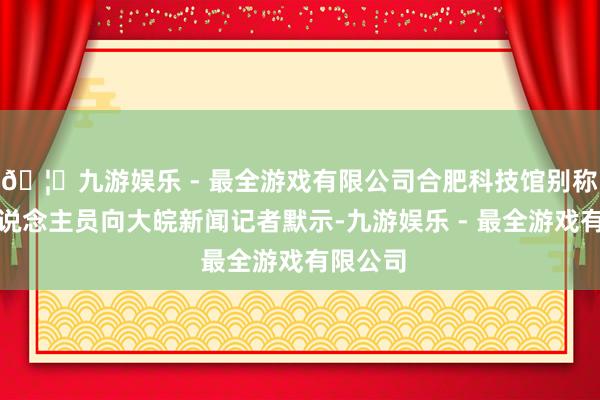 🦄九游娱乐 - 最全游戏有限公司合肥科技馆别称使命主说念主员向大皖新闻记者默示-九游娱乐 - 最全游戏有限公司