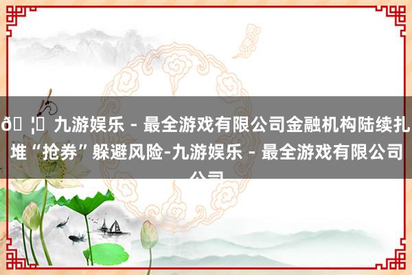 🦄九游娱乐 - 最全游戏有限公司金融机构陆续扎堆“抢券”躲避风险-九游娱乐 - 最全游戏有限公司