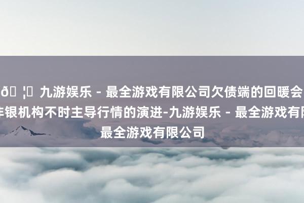 🦄九游娱乐 - 最全游戏有限公司欠债端的回暖会使得非银机构不时主导行情的演进-九游娱乐 - 最全游戏有限公司