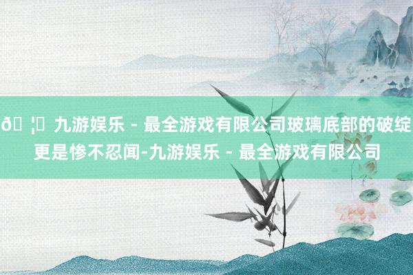 🦄九游娱乐 - 最全游戏有限公司玻璃底部的破绽更是惨不忍闻-九游娱乐 - 最全游戏有限公司