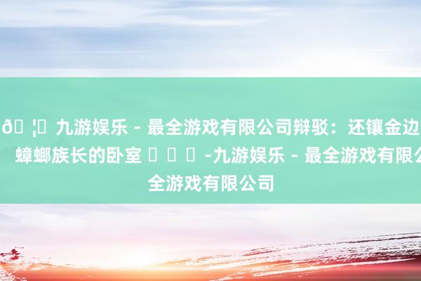 🦄九游娱乐 - 最全游戏有限公司辩驳：还镶金边了， 蟑螂族长的卧室 ​​​-九游娱乐 - 最全游戏有限公司