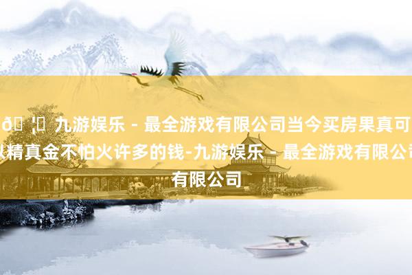 🦄九游娱乐 - 最全游戏有限公司当今买房果真可以精真金不怕火许多的钱-九游娱乐 - 最全游戏有限公司